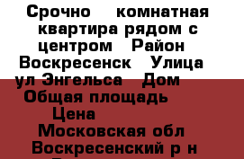 Срочно! 2-комнатная квартира рядом с центром › Район ­ Воскресенск › Улица ­ ул.Энгельса › Дом ­ 5 › Общая площадь ­ 44 › Цена ­ 1 850 000 - Московская обл., Воскресенский р-н, Воскресенск г. Недвижимость » Квартиры продажа   . Московская обл.